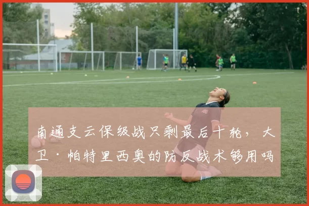 南通支云保级战只剩最后十轮，大卫·帕特里西奥的防反战术够用吗？