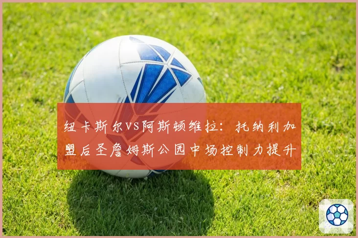 纽卡斯尔vs阿斯顿维拉：托纳利加盟后圣詹姆斯公园中场控制力提升几何