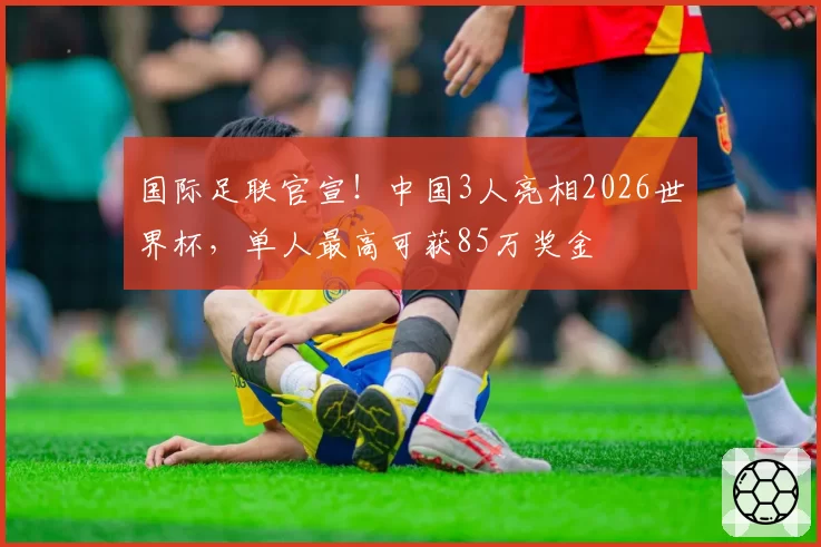 国际足联官宣!中国3人亮相2026世界杯,单人最高可获85万奖金