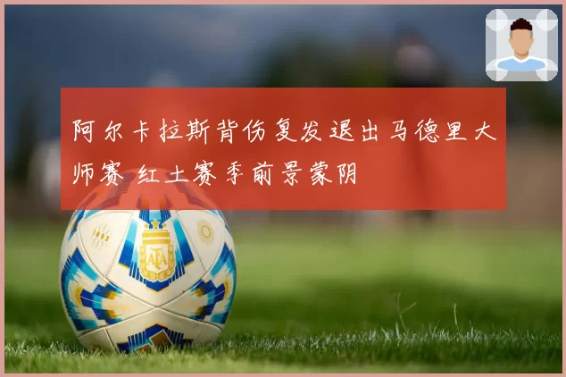 阿尔卡拉斯背伤复发退出马德里大师赛 红土赛季前景蒙阴