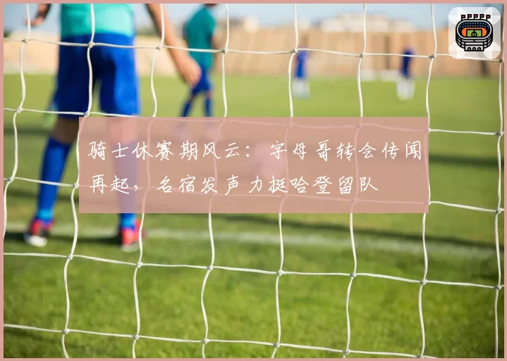 骑士休赛期风云：字母哥转会传闻再起，名宿发声力挺哈登留队