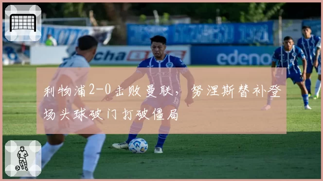 利物浦2-0击败曼联,努涅斯替补登场头球破门打破僵局
