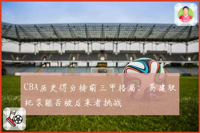 CBA历史得分榜前三甲格局：易建联纪录能否被后来者挑战