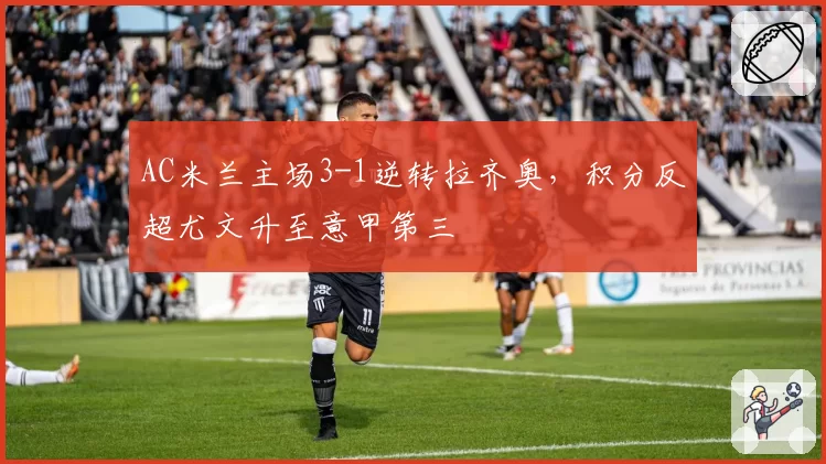 AC米兰主场3-1逆转拉齐奥，积分反超尤文升至意甲第三