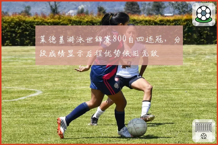 莱德基游泳世锦赛800自四连冠，分段成绩显示后程优势依旧无敌