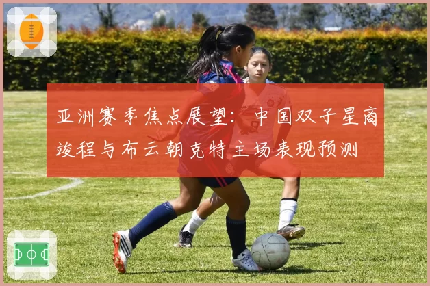 亚洲赛季焦点展望：中国双子星商竣程与布云朝克特主场表现预测