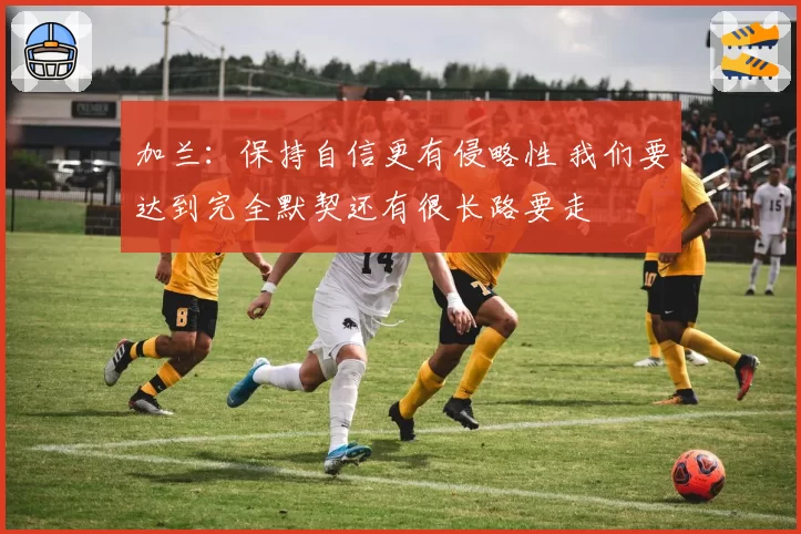 加兰:保持自信更有侵略性 我们要达到完全默契还有很长路要走