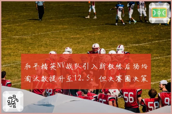 和平精英NV战队引入新教练后场均淘汰数提升至12.5，但决赛圈决策仍有瑕疵。