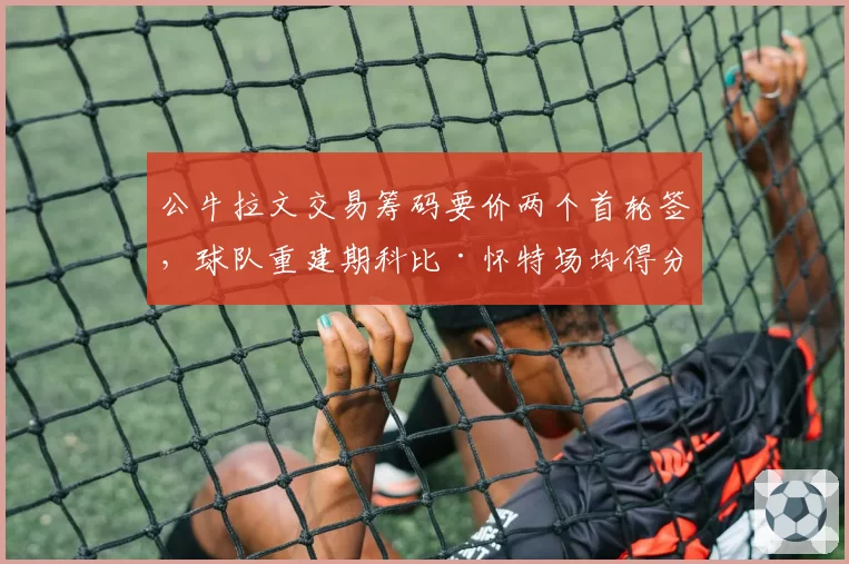公牛拉文交易筹码要价两个首轮签，球队重建期科比·怀特场均得分有望突破22分