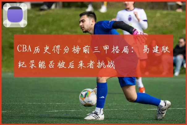 CBA历史得分榜前三甲格局：易建联纪录能否被后来者挑战