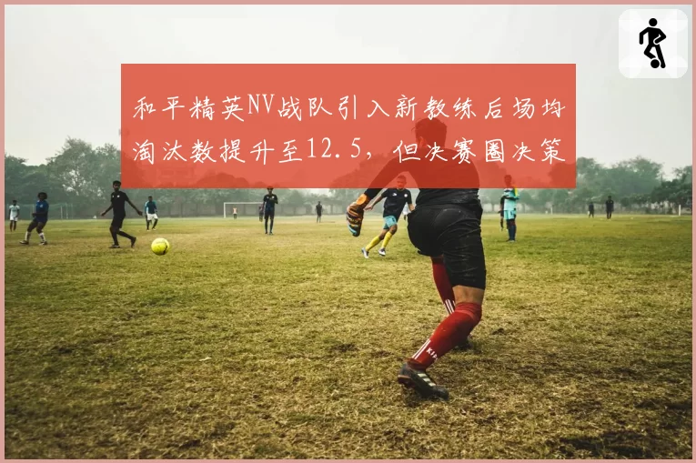 和平精英NV战队引入新教练后场均淘汰数提升至12.5，但决赛圈决策仍有瑕疵。