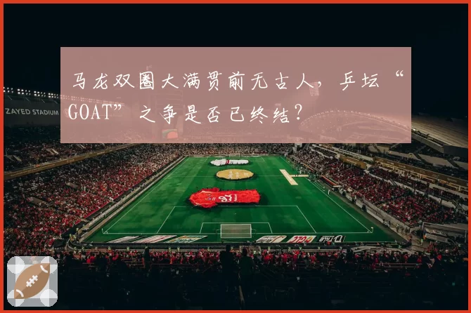 马龙双圈大满贯前无古人，乒坛“GOAT”之争是否已终结？