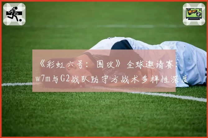 《彩虹六号:围攻》全球邀请赛:w7m与G2战队防守方战术多样性深度对比